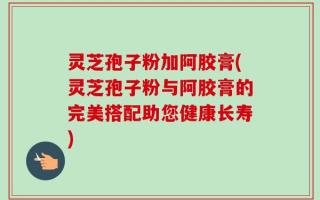 灵芝孢子粉加阿胶膏(灵芝孢子粉与阿胶膏的完美搭配助您健康长寿)