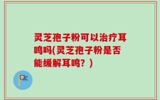 灵芝孢子粉可以治疗耳鸣吗(灵芝孢子粉是否能缓解耳鸣？)