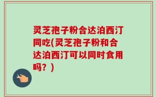 灵芝孢子粉合达泊西汀同吃(灵芝孢子粉和合达泊西汀可以同时食用吗？)