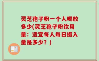 灵芝孢子粉一个人喝放多少(灵芝孢子粉饮用量：适宜每人每日摄入量是多少？)