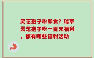 灵芝孢子粉即食？瑞草灵芝孢子粉一百元福利，都有哪些福利活动