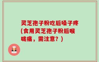 灵芝孢子粉吃后嗓子疼(食用灵芝孢子粉后喉咙痛，需注意？)
