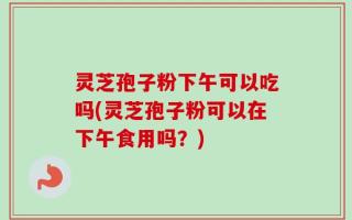 灵芝孢子粉下午可以吃吗(灵芝孢子粉可以在下午食用吗？)