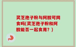 灵芝孢子粉与阿胶可同食吗(灵芝孢子粉和阿胶能否一起食用？)