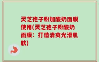 灵芝孢子粉加酸奶面膜使用(灵芝孢子粉酸奶面膜：打造清爽光滑肌肤)