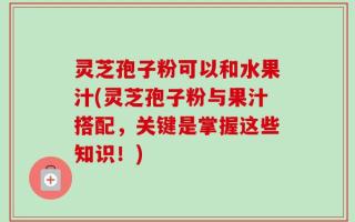 灵芝孢子粉可以和水果汁(灵芝孢子粉与果汁搭配，关键是掌握这些知识！)