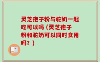 灵芝孢子粉与驼奶一起吃可以吗 (灵芝孢子粉和驼奶可以同时食用吗？)