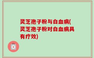 灵芝孢子粉与白血病(灵芝孢子粉对白血病具有疗效)
