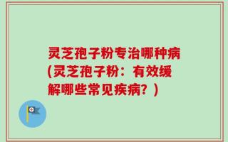 灵芝孢子粉专治哪种病(灵芝孢子粉：有效缓解哪些常见疾病？)