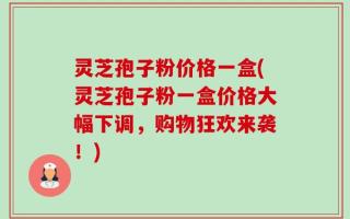 灵芝孢子粉价格一盒(灵芝孢子粉一盒价格大幅下调，购物狂欢来袭！)