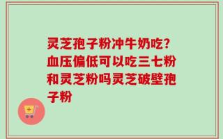 灵芝孢子粉冲牛奶吃？血压偏低可以吃三七粉和灵芝粉吗灵芝破壁孢子粉
