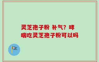 灵芝孢子粉 补气？哮喘吃灵芝孢子粉可以吗