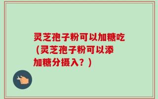 灵芝孢子粉可以加糖吃 (灵芝孢子粉可以添加糖分摄入？)