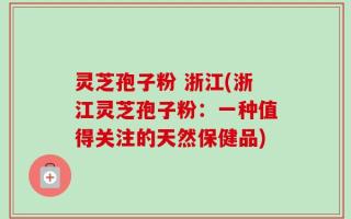 灵芝孢子粉 浙江(浙江灵芝孢子粉：一种值得关注的天然保健品)