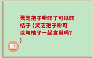 灵芝孢子粉吃了可以吃桔子 (灵芝孢子粉可以与桔子一起食用吗？)