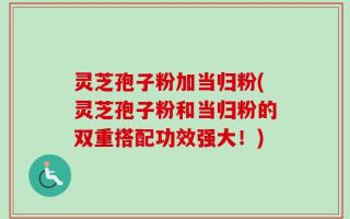 灵芝孢子粉加当归粉(灵芝孢子粉和当归粉的双重搭配功效强大！)