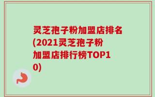 灵芝孢子粉加盟店排名(2021灵芝孢子粉加盟店排行榜TOP10)