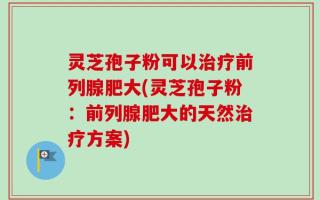 灵芝孢子粉可以治疗前列腺肥大(灵芝孢子粉：前列腺肥大的天然治疗方案)
