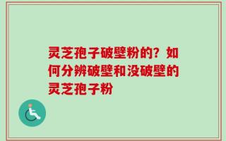 灵芝孢子破壁粉的？如何分辨破壁和没破壁的灵芝孢子粉