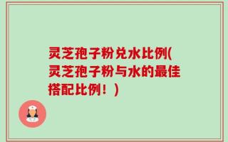 灵芝孢子粉兑水比例(灵芝孢子粉与水的最佳搭配比例！)