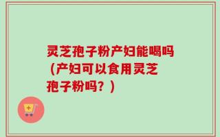 灵芝孢子粉产妇能喝吗 (产妇可以食用灵芝孢子粉吗？)