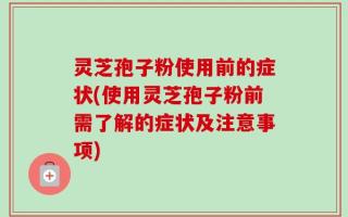 灵芝孢子粉使用前的症状(使用灵芝孢子粉前需了解的症状及注意事项)