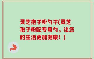 灵芝孢子粉勺子(灵芝孢子粉配专用勺，让您的生活更加健康！)