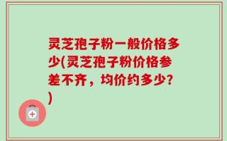 灵芝孢子粉一般价格多少(灵芝孢子粉价格参差不齐，均价约多少？)