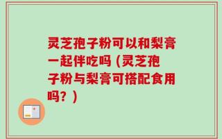 灵芝孢子粉可以和梨膏一起伴吃吗 (灵芝孢子粉与梨膏可搭配食用吗？)