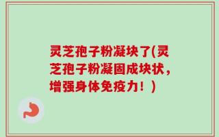 灵芝孢子粉凝块了(灵芝孢子粉凝固成块状，增强身体免疫力！)