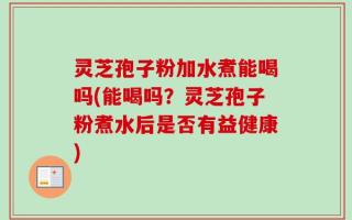 灵芝孢子粉加水煮能喝吗(能喝吗？灵芝孢子粉煮水后是否有益健康)