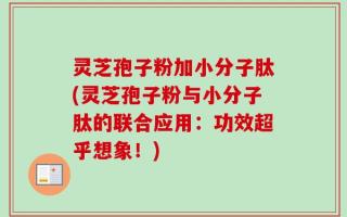灵芝孢子粉加小分子肽(灵芝孢子粉与小分子肽的联合应用：功效超乎想象！)