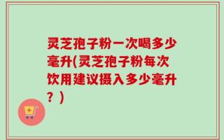 灵芝孢子粉一次喝多少毫升(灵芝孢子粉每次饮用建议摄入多少毫升？)