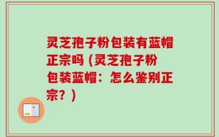 灵芝孢子粉包装有蓝帽正宗吗 (灵芝孢子粉包装蓝帽：怎么鉴别正宗？)