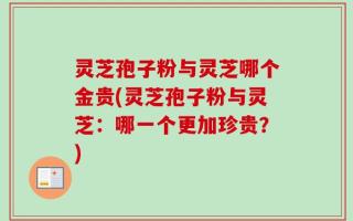 灵芝孢子粉与灵芝哪个金贵(灵芝孢子粉与灵芝：哪一个更加珍贵？)