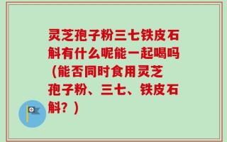 灵芝孢子粉三七铁皮石斛有什么呢能一起喝吗 (能否同时食用灵芝孢子粉、三七、铁皮石斛？)