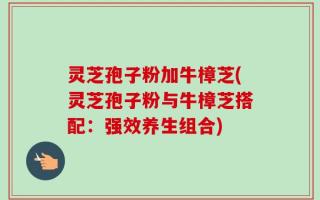 灵芝孢子粉加牛樟芝(灵芝孢子粉与牛樟芝搭配：强效养生组合)
