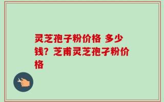 灵芝孢子粉价格 多少钱？芝甫灵芝孢孑粉价格