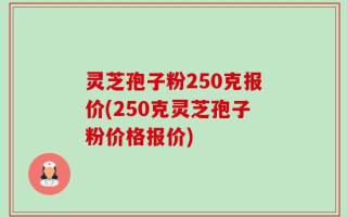 灵芝孢子粉250克报价(250克灵芝孢子粉价格报价)