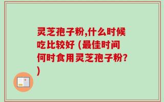 灵芝孢子粉,什么时候吃比较好 (最佳时间何时食用灵芝孢子粉？)