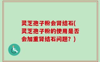 灵芝孢子粉会肾结石(灵芝孢子粉的使用是否会加重肾结石问题？)