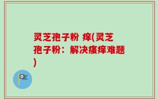 灵芝孢子粉 痒(灵芝孢子粉：解决瘙痒难题)