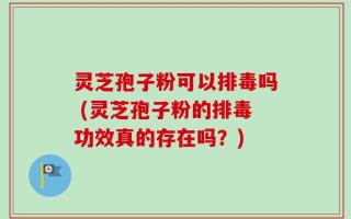 灵芝孢子粉可以排毒吗 (灵芝孢子粉的排毒功效真的存在吗？)