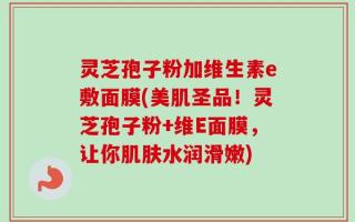 灵芝孢子粉加维生素e敷面膜(美肌圣品！灵芝孢子粉+维E面膜，让你肌肤水润滑嫩)