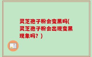 灵芝孢子粉会变黑吗(灵芝孢子粉会出现变黑现象吗？)