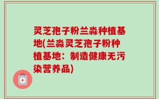 灵芝孢子粉兰淼种植基地(兰淼灵芝孢子粉种植基地：制造健康无污染营养品)