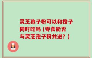 灵芝孢子粉可以和橙子同时吃吗 (零食能否与灵芝孢子粉共进？)
