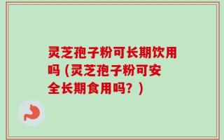 灵芝孢子粉可长期饮用吗 (灵芝孢子粉可安全长期食用吗？)