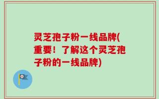灵芝孢子粉一线品牌(重要！了解这个灵芝孢子粉的一线品牌)