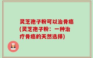 灵芝孢子粉可以治骨癌(灵芝孢子粉：一种治疗骨癌的天然选择)